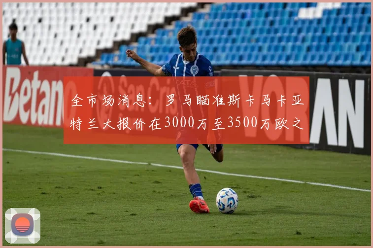 全市场消息：罗马瞄准斯卡马卡亚特兰大报价在3000万至3500万欧之间