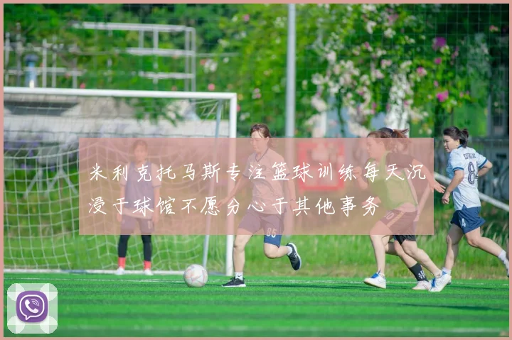 米利克托马斯专注篮球训练每天沉浸于球馆不愿分心于其他事务