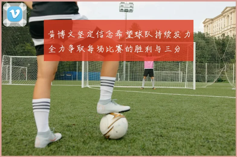 黄博文坚定信念希望球队持续发力全力争取每场比赛的胜利与三分