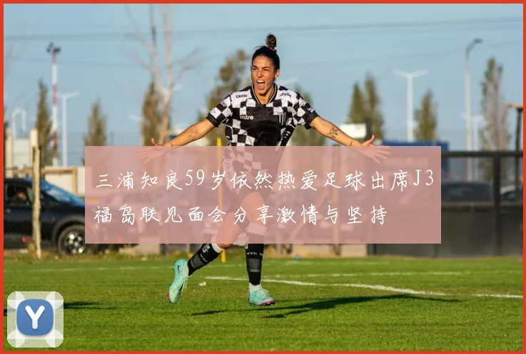 三浦知良59岁依然热爱足球出席J3福岛联见面会分享激情与坚持