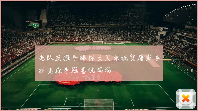 老队友携手捧杯戈贝尔祝贺唐斯克拉克森夺冠喜悦满满