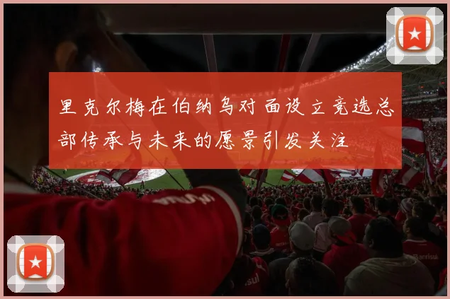 里克尔梅在伯纳乌对面设立竞选总部传承与未来的愿景引发关注