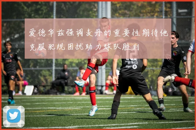 爱德华兹强调麦丹的重要性期待他克服犯规困扰助力球队胜利