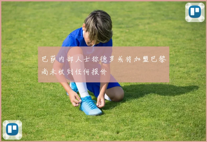 巴萨内部人士称德罗或将加盟巴黎尚未收到任何报价