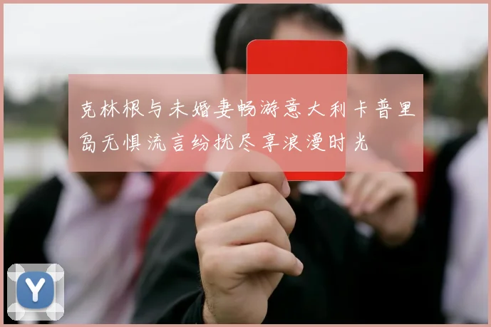 克林根与未婚妻畅游意大利卡普里岛无惧流言纷扰尽享浪漫时光
