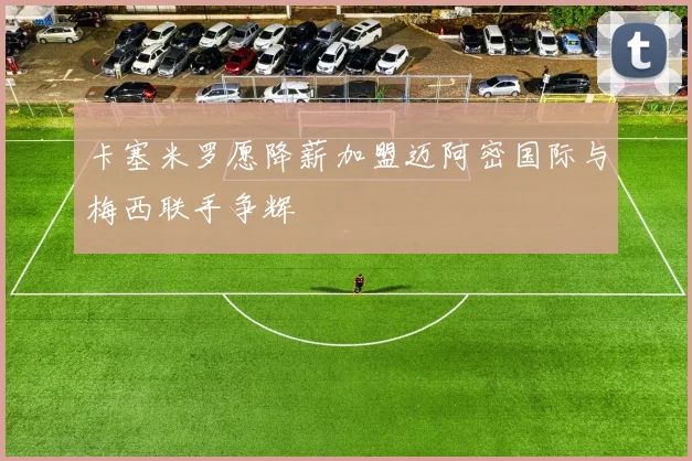 卡塞米罗愿降薪加盟迈阿密国际与梅西联手争辉